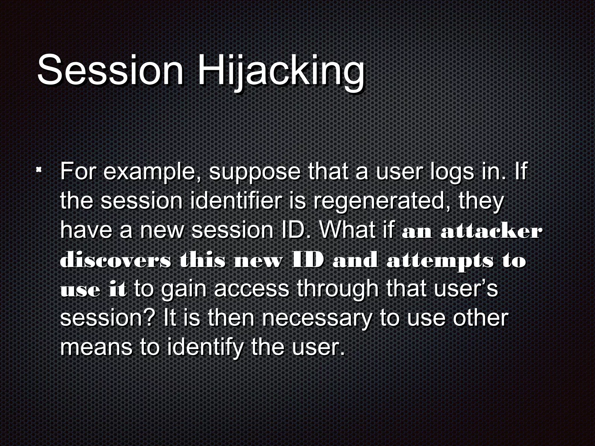 SSeessssiioonn HHiijjaacckkiinngg 
FFoorr eexxaammppllee,, ssuuppppoossee tthhaatt aa uusseerr llooggss iinn.. IIff 
tthhee sseessssiioonn iiddeennttiiffiieerr iiss rreeggeenneerraatteedd,, tthheeyy 
hhaavvee aa nneeww sseessssiioonn IIDD.. WWhhaatt iiff aann aattttaacckkeerr 
ddiissccoovveerrss tthhiiss nneeww IIDD aanndd aatttteemmppttss ttoo 
uussee iitt ttoo ggaaiinn aacccceessss tthhrroouugghh tthhaatt uusseerr’’ss 
sseessssiioonn?? IItt iiss tthheenn nneecceessssaarryy ttoo uussee ootthheerr 
mmeeaannss ttoo iiddeennttiiffyy tthhee uusseerr.. 
 