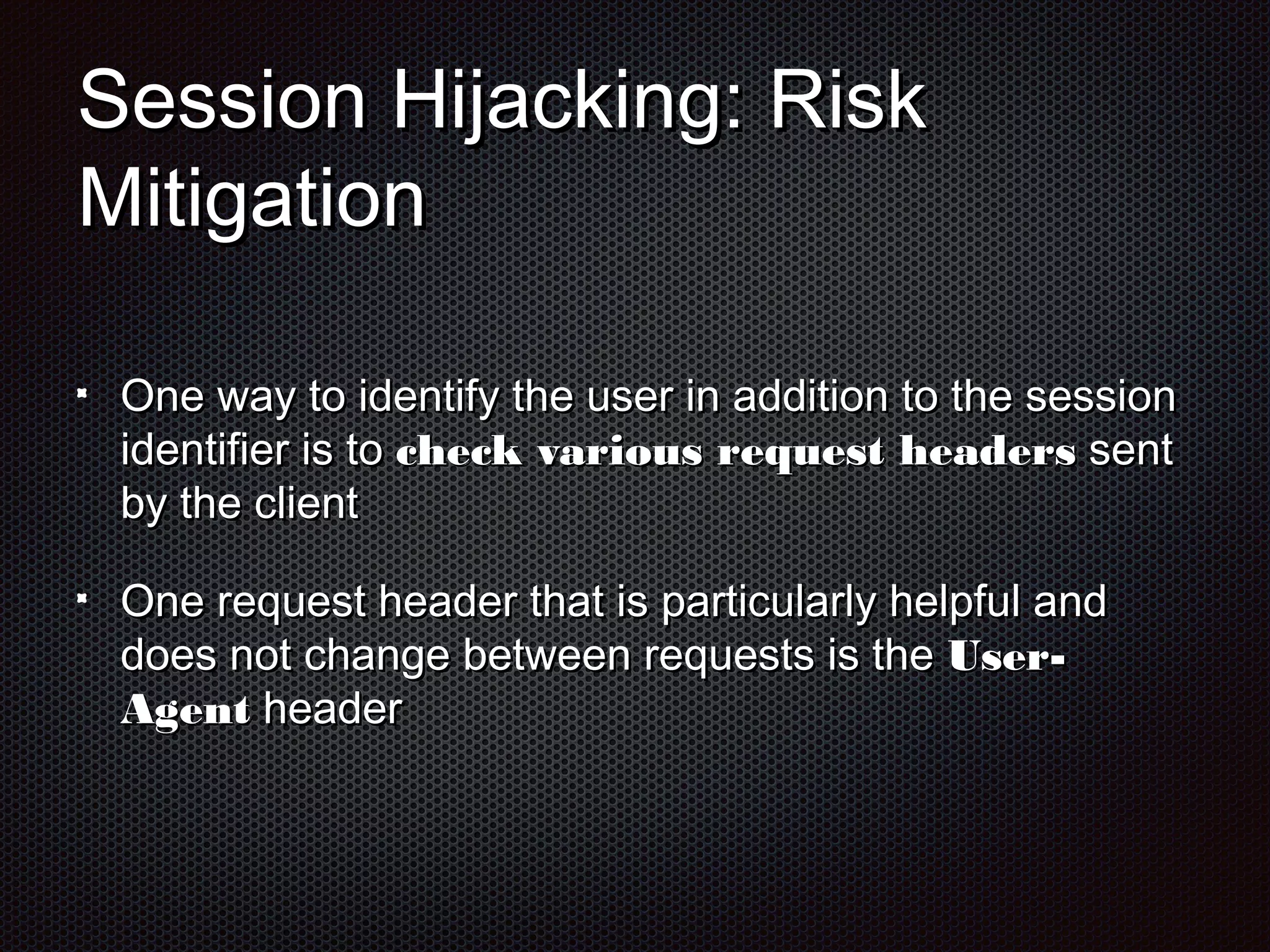 SSeessssiioonn HHiijjaacckkiinngg:: RRiisskk 
MMiittiiggaattiioonn 
OOnnee wwaayy ttoo iiddeennttiiffyy tthhee uusseerr iinn aaddddiittiioonn ttoo tthhee sseessssiioonn 
iiddeennttiiffiieerr iiss ttoo cchheecckk vvaarriioouuss rreeqquueesstt hheeaaddeerrss sseenntt 
bbyy tthhee cclliieenntt 
OOnnee rreeqquueesstt hheeaaddeerr tthhaatt iiss ppaarrttiiccuullaarrllyy hheellppffuull aanndd 
ddooeess nnoott cchhaannggee bbeettwweeeenn rreeqquueessttss iiss tthhee UUsseerr-- 
AAggeenntt hheeaaddeerr 
 