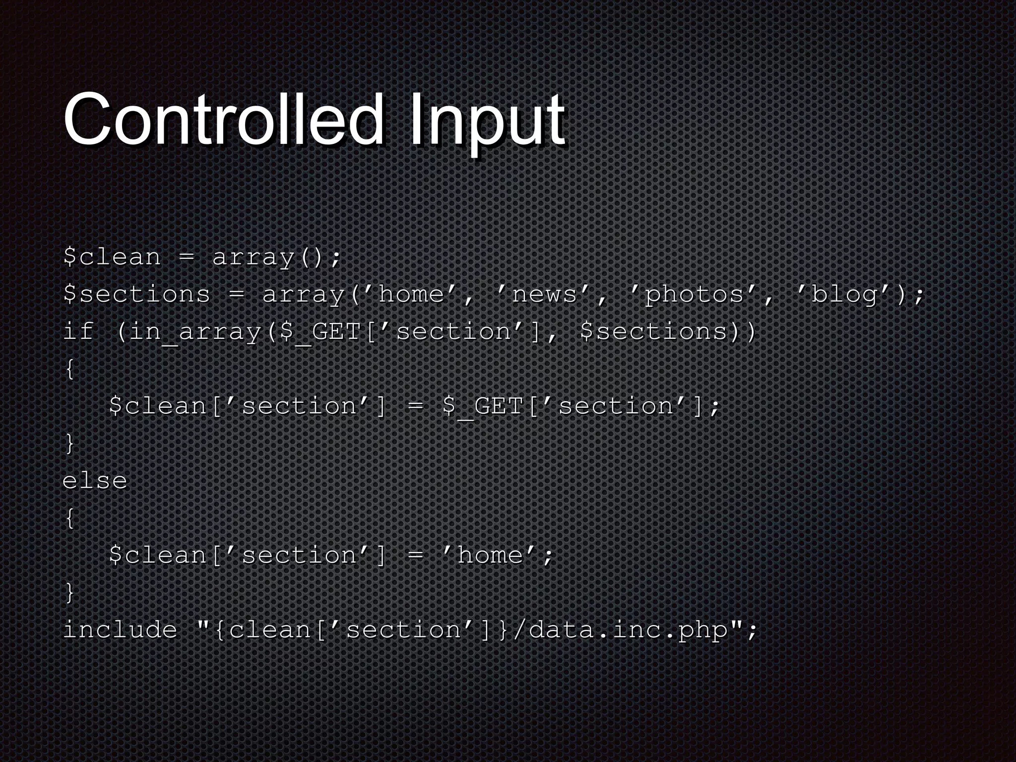 CCoonnttrroolllleedd IInnppuutt 
$$cclleeaann == aarrrraayy(());; 
$$sseeccttiioonnss == aarrrraayy((’’hhoommee’’,, ’’nneewwss’’,, ’’pphhoottooss’’,, ’’bblloogg’’));; 
iiff ((iinn__aarrrraayy(($$__GGEETT[[’’sseeccttiioonn’’]],, $$sseeccttiioonnss)))) 
{{ 
$$cclleeaann[[’’sseeccttiioonn’’]] == $$__GGEETT[[’’sseeccttiioonn’’]];; 
}} 
eellssee 
{{ 
$$cclleeaann[[’’sseeccttiioonn’’]] == ’’hhoommee’’;; 
}} 
iinncclluuddee ""{{cclleeaann[[’’sseeccttiioonn’’]]}}//ddaattaa..iinncc..pphhpp"";; 
 