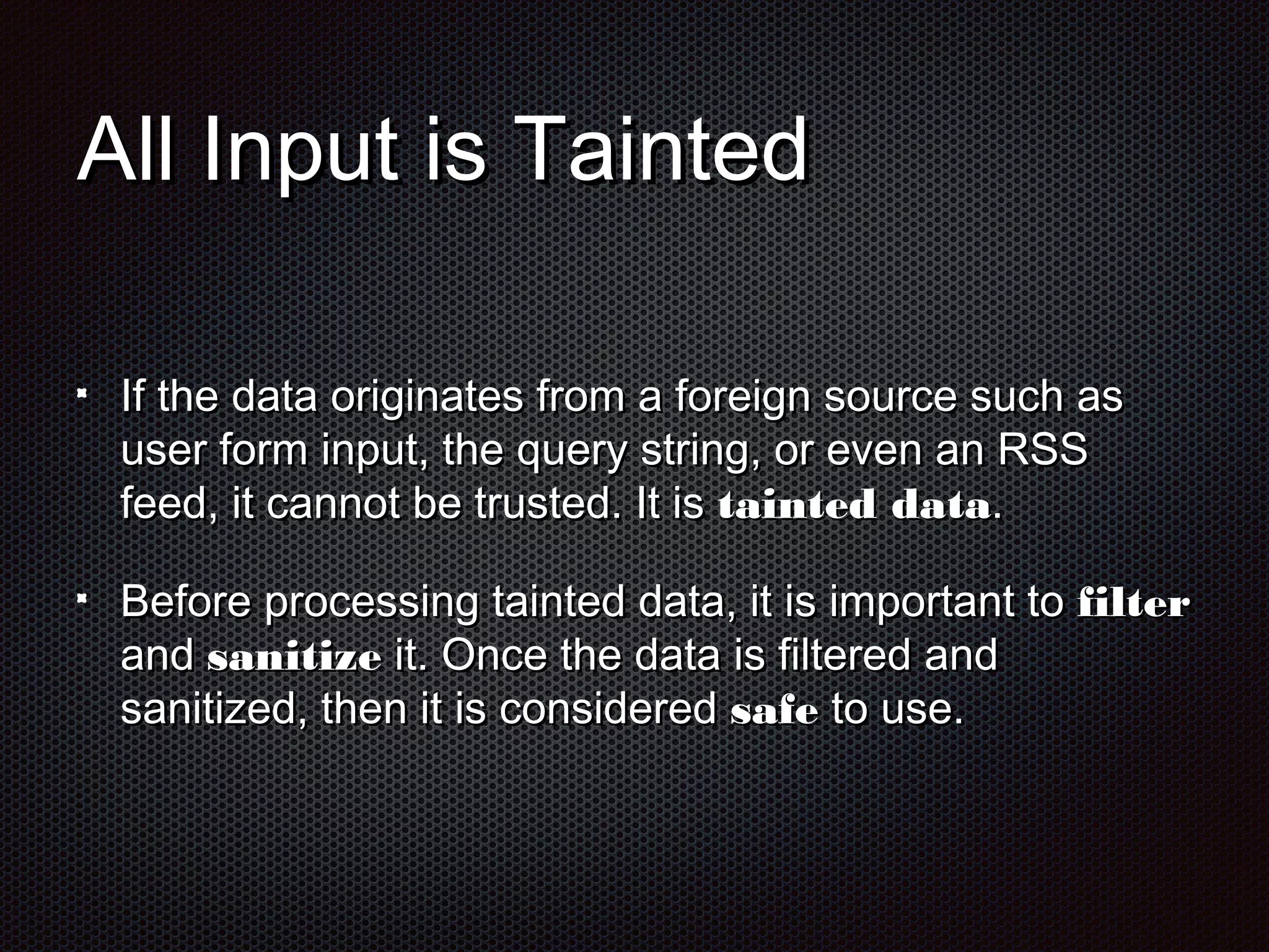 AAllll IInnppuutt iiss TTaaiinntteedd 
IIff tthhee ddaattaa oorriiggiinnaatteess ffrroomm aa ffoorreeiiggnn ssoouurrccee ssuucchh aass 
uusseerr ffoorrmm iinnppuutt,, tthhee qquueerryy ssttrriinngg,, oorr eevveenn aann RRSSSS 
ffeeeedd,, iitt ccaannnnoott bbee ttrruusstteedd.. IItt iiss ttaaiinntteedd ddaattaa.. 
BBeeffoorree pprroocceessssiinngg ttaaiinntteedd ddaattaa,, iitt iiss iimmppoorrttaanntt ttoo ffiilltteerr 
aanndd ssaanniittiizzee iitt.. OOnnccee tthhee ddaattaa iiss ffiilltteerreedd aanndd 
ssaanniittiizzeedd,, tthheenn iitt iiss ccoonnssiiddeerreedd ssaaffee ttoo uussee.. 
 