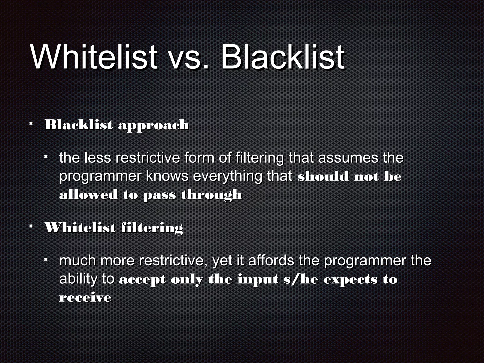 WWhhiitteelliisstt vvss.. BBllaacckklliisstt 
BBllaacckklliisstt aapppprrooaacchh 
tthhee lleessss rreessttrriiccttiivvee ffoorrmm ooff ffiilltteerriinngg tthhaatt aassssuummeess tthhee 
pprrooggrraammmmeerr kknnoowwss eevveerryytthhiinngg tthhaatt sshhoouulldd nnoott bbee 
aalllloowweedd ttoo ppaassss tthhrroouugghh 
WWhhiitteelliisstt ffiilltteerriinngg 
mmuucchh mmoorree rreessttrriiccttiivvee,, yyeett iitt aaffffoorrddss tthhee pprrooggrraammmmeerr tthhee 
aabbiilliittyy ttoo aacccceepptt oonnllyy tthhee iinnppuutt ss//hhee eexxppeeccttss ttoo 
rreecceeiivvee 
 