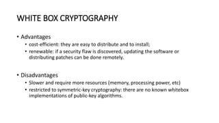 WHITE BOX CRYPTOGRAPHY
• Advantages
• cost-efficient: they are easy to distribute and to install;
• renewable: if a security flaw is discovered, updating the software or
distributing patches can be done remotely.
• Disadvantages
• Slower and require more resources (memory, processing power, etc)
• restricted to symmetric-key cryptography: there are no known whitebox
implementations of public-key algorithms.
 