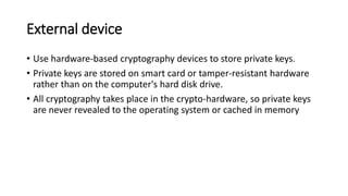 External device
• Use hardware-based cryptography devices to store private keys.
• Private keys are stored on smart card or tamper-resistant hardware
rather than on the computer's hard disk drive.
• All cryptography takes place in the crypto-hardware, so private keys
are never revealed to the operating system or cached in memory
 