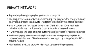 PRIVATE NETWORK
• Separating the cryptographic process as a program
• Keeping private data or keys and executing the program for encryption and
decryption process in a private IP address which is invisible from outside
• This Program will not return any data in plain text. It should maintain
private/public key cryptography to send data in encrypted format
• It will manage the user or other authentication process for core application
• Secure mapping between core application and Encryption program in
terms of member and DB column can be managed by encrypting the DB
column names
• Maintaining a secure protocol like https between the programs
 