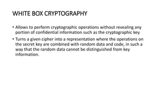 WHITE BOX CRYPTOGRAPHY
• Allows to perform cryptographic operations without revealing any
portion of confidential information such as the cryptographic key
• Turns a given cipher into a representation where the operations on
the secret key are combined with random data and code, in such a
way that the random data cannot be distinguished from key
information.
 