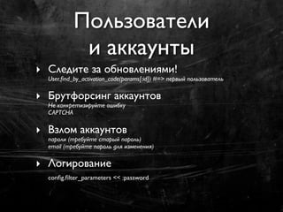 Пользователи
            и аккаунты
‣ Следите за обновлениями!
  User.ﬁnd_by_activation_code(params[:id]) #=> первый пользователь

‣ Брутфорсинг аккаунтов
  Не конкретизируйте ошибку
  CAPTCHA

‣ Взлом аккаунтов
  пароли (требуйте старый пароль)
  email (требуйте пароль для изменения)

‣ Логирование
  conﬁg.ﬁlter_parameters << :password
 
