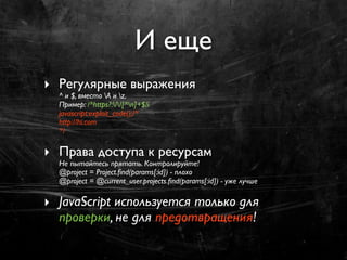 И еще
‣ Регулярные выражения
  ^ и $, вместо A и z.
  Пример: /^https?://[^n]+$/i
  javascript:exploit_code();/*
  http://hi.com
  */

‣ Права доступа к ресурсам
  Не пытайтесь прятать. Контролируйте!
  @project = Project.ﬁnd(params[:id]) - плохо
  @project = @current_user.projects.ﬁnd(params[:id]) - уже лучше

‣ JavaScript используется только для
  проверки, не для предотвращения!
 
