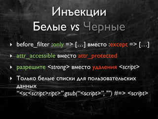 Инъекции
         Белые vs Черные
‣ before_ﬁlter :only => […] вместо :except => […]
‣ attr_accessible вместо attr_protected
‣ разрешите <strong> вместо удаления <script>
‣ Только белые списки для пользовательских
  данных
  “<sc<script>ript>”.gsub(“<script>”, "") #=> <script>
 