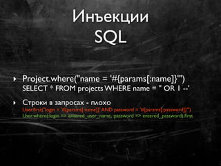 Инъекции
                          SQL

‣ Project.where("name = '#{params[:name]}'")
  SELECT * FROM projects WHERE name = '' OR 1 --'
‣ Строки в запросах - плохо
  User.ﬁrst("login = '#{params[:name]}' AND password = '#{params[:password]}'")
  User.where(:login => entered_user_name, :password => entered_password).ﬁrst
 