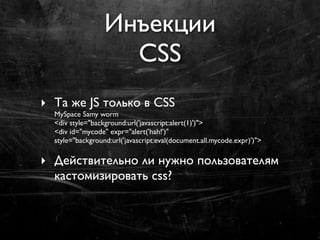 Инъекции
                    CSS
‣ Та же JS только в CSS
  MySpace Samy worm
  <div style="background:url('javascript:alert(1)')">
  <div id="mycode" expr="alert('hah!')"
  style="background:url('javascript:eval(document.all.mycode.expr)')">

‣ Действительно ли нужно пользователям
  кастомизировать css?
 