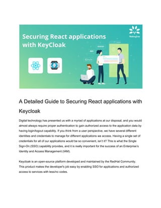 A Detailed Guide to Securing React applications with
Keycloak
Digital technology has presented us with a myriad of applications at our disposal, and you would
almost always require proper authentication to gain authorized access to the application data by
having login/logout capability. If you think from a user perspective, we have several different
identities and credentials to manage for different applications we access. Having a single set of
credentials for all of our applications would be so convenient, isn’t it? This is what the Single
Sign-On (SSO) capability provides, and it is really important for the success of an Enterprise’s
Identity and Access Management (IAM).
Keycloak is an open-source platform developed and maintained by the RedHat Community.
This product makes the developer's job easy by enabling SSO for applications and authorized
access to services with less/no codes.
 