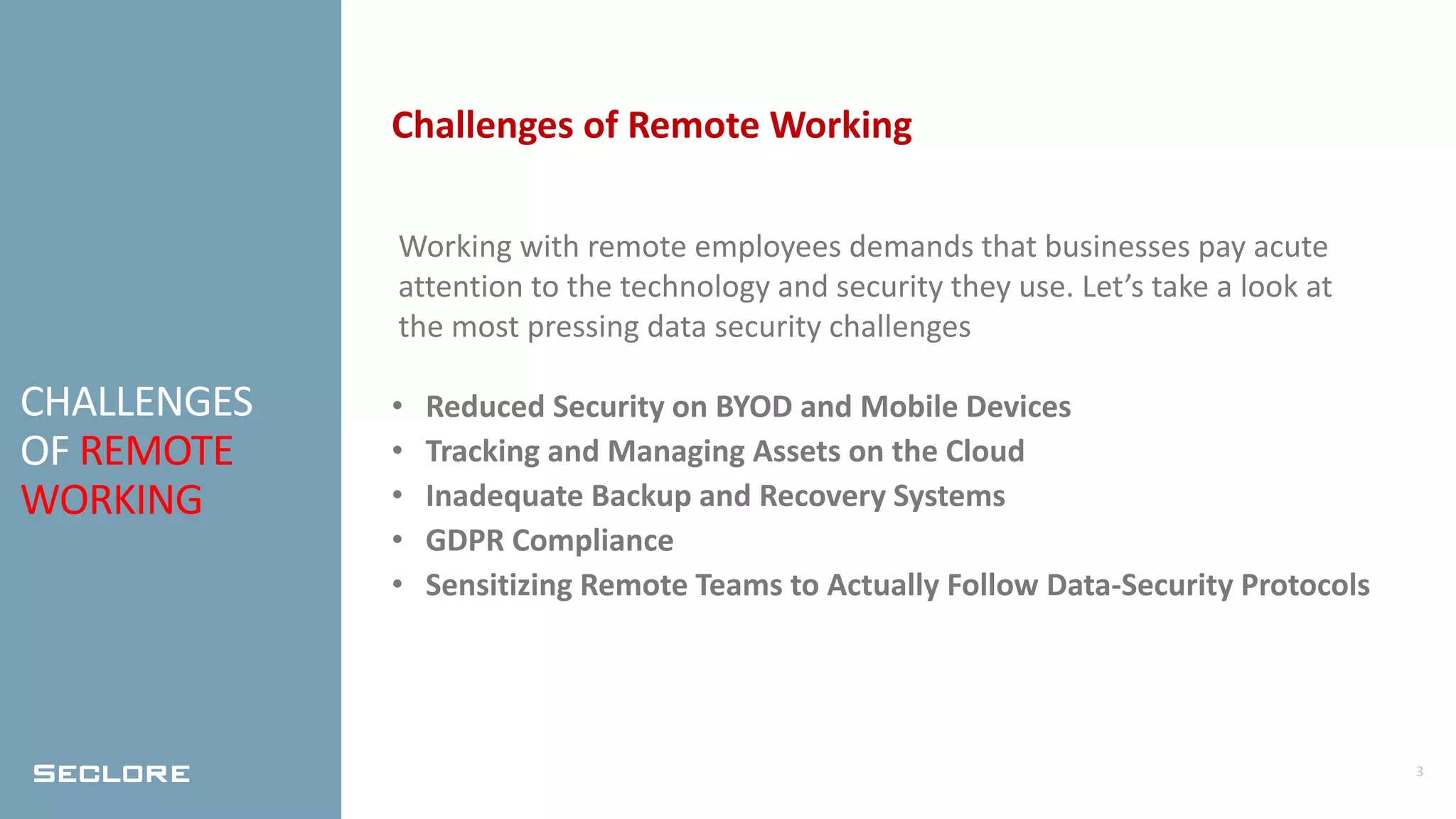 3
CHALLENGES
OF REMOTE
WORKING
Challenges of Remote Working
Working with remote employees demands that businesses pay acute
attention to the technology and security they use. Let’s take a look at
the most pressing data security challenges
• Reduced Security on BYOD and Mobile Devices
• Tracking and Managing Assets on the Cloud
• Inadequate Backup and Recovery Systems
• GDPR Compliance
• Sensitizing Remote Teams to Actually Follow Data-Security Protocols
 
