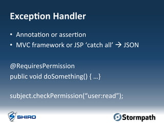 Excep=on	
  Handler	
  
•  Annota:on	
  or	
  asser:on	
  
•  MVC	
  framework	
  or	
  JSP	
  ‘catch	
  all’	
  à	
  JSON	
  
@RequiresPermission	
  
public	
  void	
  doSomething()	
  {	
  …}	
  
	
  
subject.checkPermission(“user:read”);	
  
 