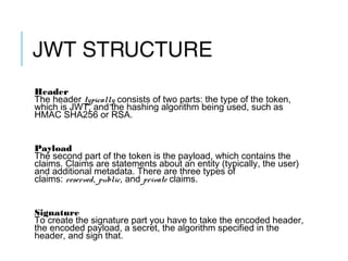 JWT STRUCTURE
Header
The header typically consists of two parts: the type of the token,
which is JWT, and the hashing algorithm being used, such as
HMAC SHA256 or RSA.
Payload
The second part of the token is the payload, which contains the
claims. Claims are statements about an entity (typically, the user)
and additional metadata. There are three types of
claims: reserved, public, and private claims.
Signature
To create the signature part you have to take the encoded header,
the encoded payload, a secret, the algorithm specified in the
header, and sign that.
8
 