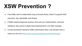 XSW Prevention ?
● If the SAML client is implemented using a 3rd party library, check if it supports XSW
prevention. (Eg: OpenSAML client library)
● If SAML assertion/response parsing is done with your implementation, add extra
validations. (Eg: prevent multiple responses/assertions in the XML message)
● Conduct penetration testing for SAML authentication flows. Use standard tools or
make your own one ! (https://github.com/thariyarox/SAMLRaider/tree/NewAttacks/target)
 