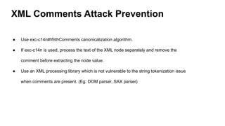 XML Comments Attack Prevention
● Use exc-c14n#WithComments canonicalization algorithm.
● If exc-c14n is used, process the text of the XML node separately and remove the
comment before extracting the node value.
● Use an XML processing library which is not vulnerable to the string tokenization issue
when comments are present. (Eg: DOM parser, SAX parser)
 