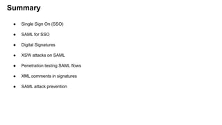 Summary
● Single Sign On (SSO)
● SAML for SSO
● Digital Signatures
● XSW attacks on SAML
● Penetration testing SAML flows
● XML comments in signatures
● SAML attack prevention
 