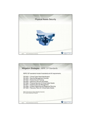 3/10/2016
16
Physical Assets Security
Page 32 Securing SCADA prepared by Jeffrey Wang
Mitigation Strategies - NERC CIP Standards
NERC CIP standards Include 9 standards and 45 requirements:
CIP-002-1: Critical Cyber Asset Identification
CIP-003-1: Security Management Controls
CIP-004-1: Personnel and Training
CIP-005-1: Electronic Security Perimeters
CIP-006-1: Physical Security of Critical Cyber Assets
CIP-007-1: Systems Security Management
CIP-008-1: Incident Reporting and Response Planning
CIP-009-1: Recovery Plans for Critical Cyber Assets
NERC: North American Electric Reliability Corporation
CIP: Critical Infrastructure Protection
Page 32 Securing SCADA prepared by Jeffrey Wang
 