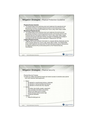 3/10/2016
17
Mitigation Strategies - Physical Protection Guideline
Physical Access Controls
The Responsible Entity shall document and implement the operational and
procedural controls to manage physical access at all access points to the
Physical Security Perimeter(s) twenty-four hours a day, seven days a week.
Monitoring Physical Access
The Responsible Entity shall document and implement the technical and
procedural controls for monitoring physical access at all access points to the
Physical Security Perimeter(s) twenty-four hours a day, seven days a week.
Unauthorized access attempts shall be reviewed immediately and handled in
accordance with the procedures specified in Requirement CIP-008.
Logging Physical Access
• Logging shall record sufficient information to uniquely identify individuals and the
time of access twenty-four hours a day, seven days a week. The Responsible
Entity shall implement and document the technical and procedural mechanisms
for logging physical entry at all access points to the Physical Security
Perimeter(s).
Page 33 Securing SCADA prepared by Jeffrey Wang
Mitigation Strategies - Physical Security
Physical Security Purpose:
To assist you detect and identify threats and restrict access to sensitive area (server
room and important field equipment)
Detect
Be alerted to unauthorized entries or attempts
Be alerted to mechanical/electrical failures
Be alerted to remote site entry requests
Identify
Remotely view facility, people, equipment
View recorded information and events
Restrict and allow entry to facility
Create physical facility access logs
Prosecute offenders
Restrict
Keep the bad guys out
Page 34 Securing SCADA prepared by Jeffrey Wang
 