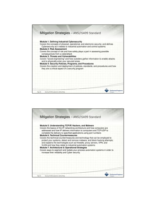 3/10/2016
20
Mitigation Strategies – ANSI/ISA99 Standard
Module 1: Defining Industrial Cybersecurity
Covers the concepts of physical, operational, and electronic security; and defines
Cybersecurity as it relates to industrial automation and control systems
Module 2: Risk Assessment
Covers the concept of risk and how safety plays a part in assessing possible
consequences from a cyberattack
Module 3: Threats and Vulnerabilities
Covers "social engineering" and how outsiders gather information to enable attacks
and to physically enter your secured areas
Module 4: Security Policies, Programs, and Procedures
Covers the creation and deployment of policies, standards, and procedures and how
they are a critical aspect of a security program
Page 39 Securing SCADA prepared by Jeffrey Wang
Mitigation Strategies – ANSI/ISA99 Standard
Module 5: Understanding TCP/IP, Hackers, and Malware
Covers the basics of the IP networking architecture and how computers are
addressed and how IP delivers information to computers and TCP/UDP to
complete the delivery to specified applications using port numbers
Module 6: Technical Countermeasures
Covers the technical countermeasures and technology that can be employed to
protect your systems, detect and remove malware, and block hacking attempts;
and explains the technologies such as firewalls, proxy servers, VPN, and
VLAN and how they relate to industrial automation systems
Module 7: Architectural & Operational Strategies
Covers ways to segment and isolate your process automation systems in order to
increase their reliability and Cyber security
Page 40 Securing SCADA prepared by Jeffrey Wang
 