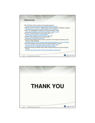 3/10/2016
22
References
NIST SP-800-82 Guide to Industrial Control Systems Security
http://csrc.nist.gov/publications/nistpubs/800-82/SP800-82-final.pdf
ICS-CERT, ICS-TIP-12-146-01A—Targeted Cyber Intrusion Detection and Mitigation Strategies
http://www.us-cert.gov/control_systems/pdf/ICS-TIP-12-146-01A.pdf
CCIRC, TR11-002 Mitigation Guidelines for Advanced Persistent Threats
http://www.publicsafety.gc.ca/cnt/rsrcs/cybr-ctr/2011/tr11-002-eng.aspx
ICS-CERT, Incident Response Summary Report 2009 – 2011
http://www.us-cert.gov/control_systems/pdf/ICS-
CERT_Incident_Response_Summary_Report_09_11.pdf
US-CERT, Control Systems Security Program (CSSP)
http://www.us-cert.gov/control_systems/
US-CERT, Recommended Practice: Improving Industrial Control Systems Cybersecurity with
Defense-In-Depth Strategies
http://www.us-cert.gov/control_systems/practices/documents/Defense_in_Depth_Oct09.pdf
CPNI, CPNI Viewpoint: Securing the move to IP-based SCADA/PLC networks
http://www.cpni.gov.uk/Documents/Publications/2011/2011034-scada-
securing_the_move_to_ipbased_scada_plc_networks_gpg.pdf
International Society of Automation (ISA), ISA99, Industrial Automation and Control Systems
Security
http://www.isa.org/MSTemplate.cfm?MicrositeID=988&CommitteeID=6821
Page 43 Securing SCADA prepared by Jeffrey Wang
THANK YOU
Page 44 Securing SCADA prepared by Jeffrey Wang
 