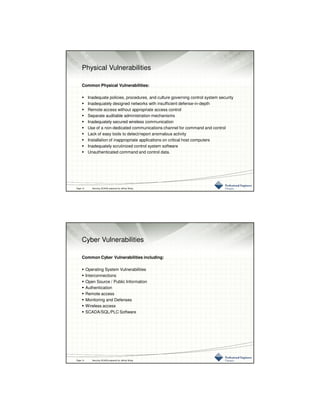 3/10/2016
7
Physical Vulnerabilities
Common Physical Vulnerabilities:
Inadequate policies, procedures, and culture governing control system security
Inadequately designed networks with insufficient defense-in-depth
Remote access without appropriate access control
Separate auditable administration mechanisms
Inadequately secured wireless communication
Use of a non-dedicated communications channel for command and control
Lack of easy tools to detect/report anomalous activity
Installation of inappropriate applications on critical host computers
Inadequately scrutinized control system software
Unauthenticated command and control data.
Page 13 Securing SCADA prepared by Jeffrey Wang
Cyber Vulnerabilities
Common Cyber Vulnerabilities including:
Operating System Vulnerabilities
Interconnections
Open Source / Public Information
Authentication
Remote access
Monitoring and Defenses
Wireless access
SCADA/SQL/PLC Software
Page 14 Securing SCADA prepared by Jeffrey Wang
 