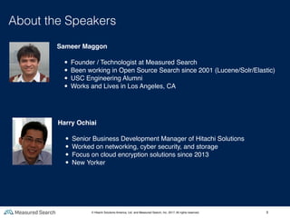 3
About the Speakers
Harry Ochiai
• Senior Business Development Manager of Hitachi Solutions
• Worked on networking, cyber security, and storage
• Focus on cloud encryption solutions since 2013
• New Yorker
Sameer Maggon
• Founder / Technologist at Measured Search
• Been working in Open Source Search since 2001 (Lucene/Solr/Elastic)
• USC Engineering Alumni
• Works and Lives in Los Angeles, CA
© Hitachi Solutions America, Ltd. and Measured Search, Inc. 2017, All rights reserved.
 