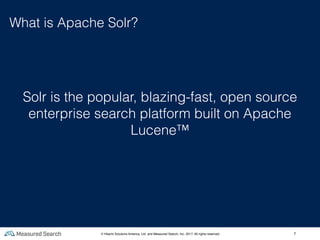 7
What is Apache Solr?
Solr is the popular, blazing-fast, open source
enterprise search platform built on Apache
Lucene™
© Hitachi Solutions America, Ltd. and Measured Search, Inc. 2017, All rights reserved.
 