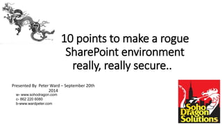 10 points to make a rogue
SharePoint environment
really, really secure..
Presented By Peter Ward – September 20th
2014
w- www.sohodragon.com
c- 862 220 6080
b-www.wardpeter.com
 