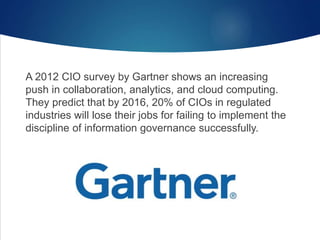A 2012 CIO survey by Gartner shows an increasing
push in collaboration, analytics, and cloud computing.
They predict that by 2016, 20% of CIOs in regulated
industries will lose their jobs for failing to implement the
discipline of information governance successfully.
 