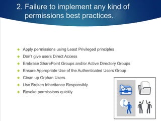 2. Failure to implement any kind of
permissions best practices.
 Apply permissions using Least Privileged principles
 Don’t give users Direct Access
 Embrace SharePoint Groups and/or Active Directory Groups
 Ensure Appropriate Use of the Authenticated Users Group
 Clean up Orphan Users
 Use Broken Inheritance Responsibly
 Revoke permissions quickly
 