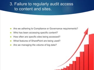 3. Failure to regularly audit access
to content and sites.
 Are we adhering to Compliance or Governance requirements?
 Who has been accessing specific content?
 How often are specific sites being accessed?
 What features of SharePoint are being used?
 Are we managing the volume of log data?
 