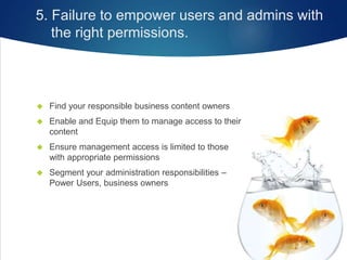 5. Failure to empower users and admins with
the right permissions.
 Find your responsible business content owners
 Enable and Equip them to manage access to their
content
 Ensure management access is limited to those
with appropriate permissions
 Segment your administration responsibilities –
Power Users, business owners
 