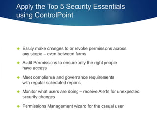 Apply the Top 5 Security Essentials
using ControlPoint
 Easily make changes to or revoke permissions across
any scope – even between farms
 Audit Permissions to ensure only the right people
have access
 Meet compliance and governance requirements
with regular scheduled reports
 Monitor what users are doing – receive Alerts for unexpected
security changes
 Permissions Management wizard for the casual user
 