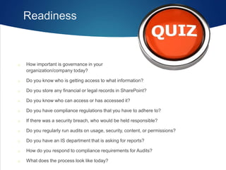 Readiness
o How important is governance in your
organization/company today?
o Do you know who is getting access to what information?
o Do you store any financial or legal records in SharePoint?
o Do you know who can access or has accessed it?
o Do you have compliance regulations that you have to adhere to?
o If there was a security breach, who would be held responsible?
o Do you regularly run audits on usage, security, content, or permissions?
o Do you have an IS department that is asking for reports?
o How do you respond to compliance requirements for Audits?
o What does the process look like today?
 