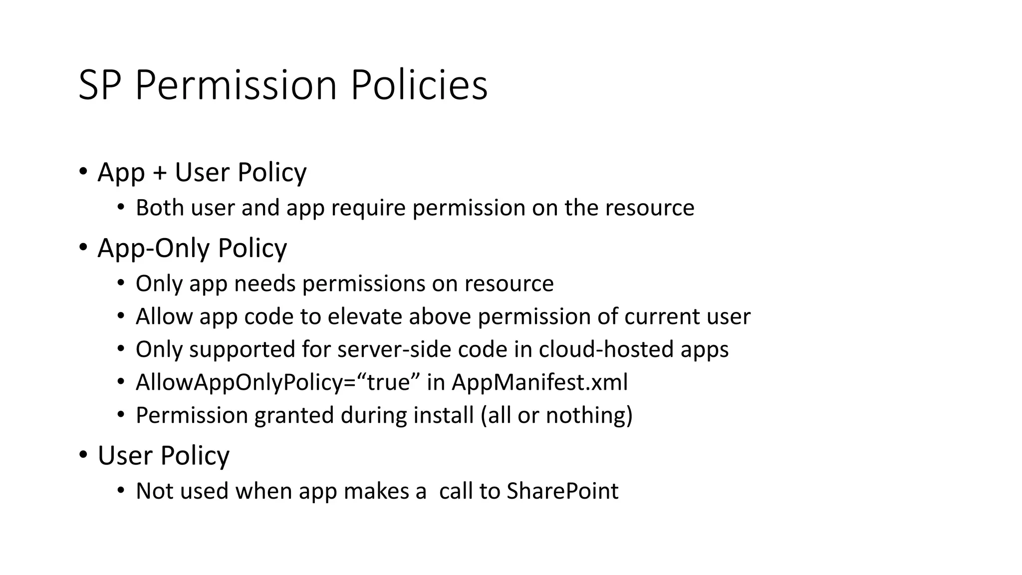 SP Permission Policies 
• App + User Policy 
• Both user and app require permission on the resource 
• App-Only Policy 
• Only app needs permissions on resource 
• Allow app code to elevate above permission of current user 
• Only supported for server-side code in cloud-hosted apps 
• AllowAppOnlyPolicy=“true” in AppManifest.xml 
• Permission granted during install (all or nothing) 
• User Policy 
• Not used when app makes a call to SharePoint 
 