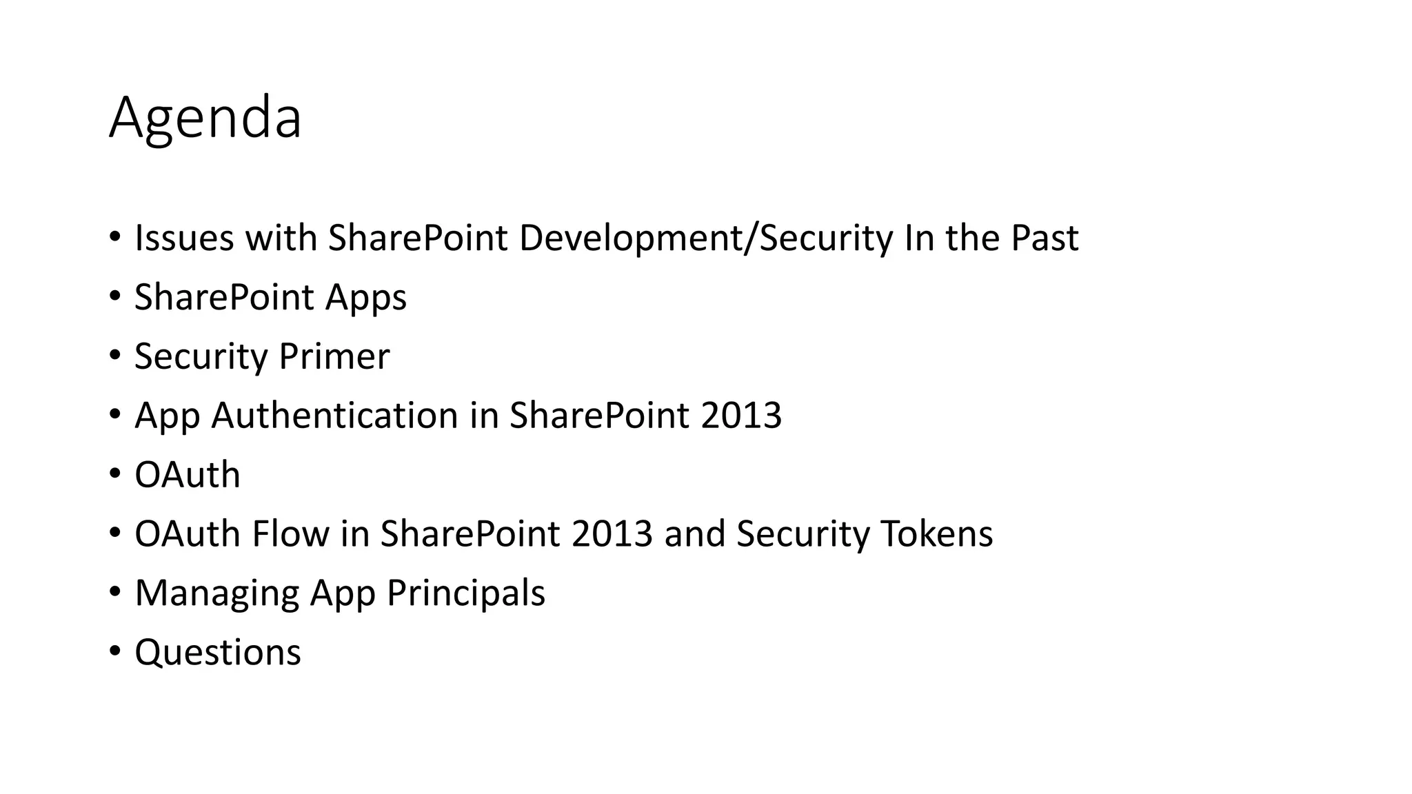 Agenda 
• Issues with SharePoint Development/Security In the Past 
• SharePoint Apps 
• Security Primer 
• App Authentication in SharePoint 2013 
• OAuth 
• OAuth Flow in SharePoint 2013 and Security Tokens 
• Managing App Principals 
• Questions 
 
