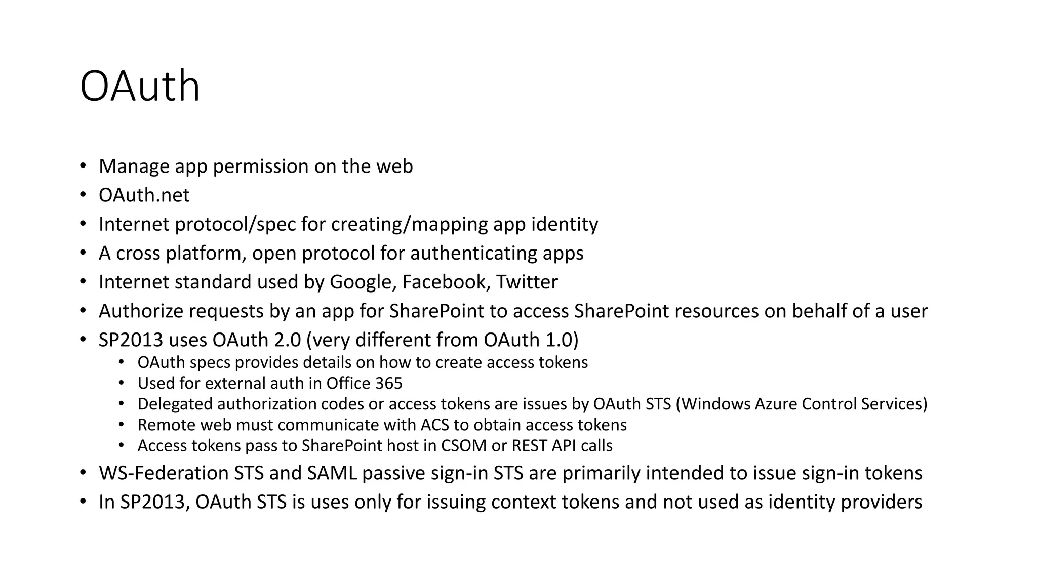 OAuth 
• Manage app permission on the web 
• OAuth.net 
• Internet protocol/spec for creating/mapping app identity 
• A cross platform, open protocol for authenticating apps 
• Internet standard used by Google, Facebook, Twitter 
• Authorize requests by an app for SharePoint to access SharePoint resources on behalf of a user 
• SP2013 uses OAuth 2.0 (very different from OAuth 1.0) 
• OAuth specs provides details on how to create access tokens 
• Used for external auth in Office 365 
• Delegated authorization codes or access tokens are issues by OAuth STS (Windows Azure Control Services) 
• Remote web must communicate with ACS to obtain access tokens 
• Access tokens pass to SharePoint host in CSOM or REST API calls 
• WS-Federation STS and SAML passive sign-in STS are primarily intended to issue sign-in tokens 
• In SP2013, OAuth STS is uses only for issuing context tokens and not used as identity providers 
 