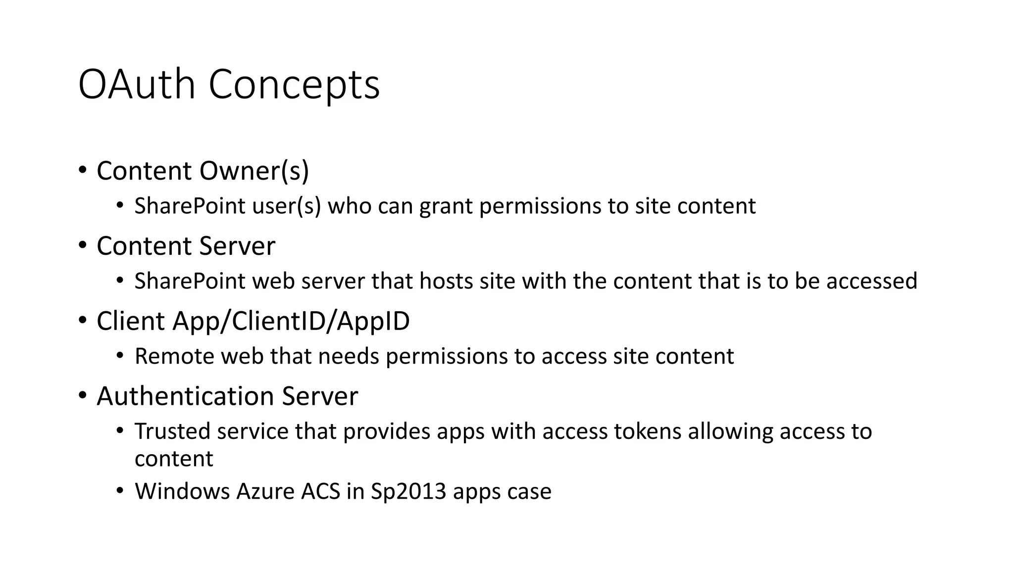 OAuth Concepts 
• Content Owner(s) 
• SharePoint user(s) who can grant permissions to site content 
• Content Server 
• SharePoint web server that hosts site with the content that is to be accessed 
• Client App/ClientID/AppID 
• Remote web that needs permissions to access site content 
• Authentication Server 
• Trusted service that provides apps with access tokens allowing access to 
content 
• Windows Azure ACS in Sp2013 apps case 
 