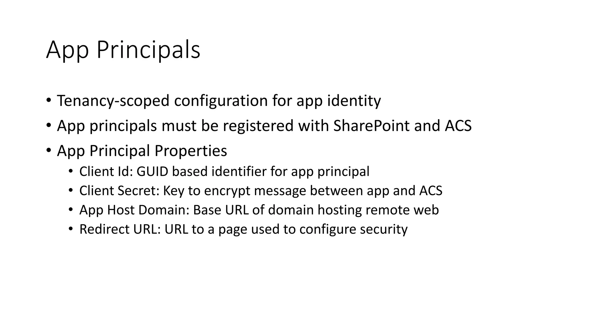App Principals 
• Tenancy-scoped configuration for app identity 
• App principals must be registered with SharePoint and ACS 
• App Principal Properties 
• Client Id: GUID based identifier for app principal 
• Client Secret: Key to encrypt message between app and ACS 
• App Host Domain: Base URL of domain hosting remote web 
• Redirect URL: URL to a page used to configure security 
 