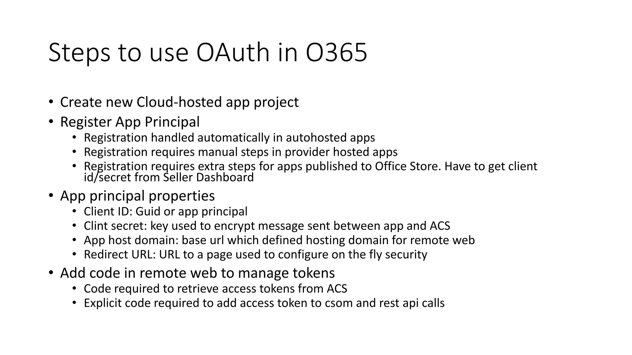 Steps to use OAuth in O365 
• Create new Cloud-hosted app project 
• Register App Principal 
• Registration handled automatically in autohosted apps 
• Registration requires manual steps in provider hosted apps 
• Registration requires extra steps for apps published to Office Store. Have to get client 
id/secret from Seller Dashboard 
• App principal properties 
• Client ID: Guid or app principal 
• Clint secret: key used to encrypt message sent between app and ACS 
• App host domain: base url which defined hosting domain for remote web 
• Redirect URL: URL to a page used to configure on the fly security 
• Add code in remote web to manage tokens 
• Code required to retrieve access tokens from ACS 
• Explicit code required to add access token to csom and rest api calls 
 