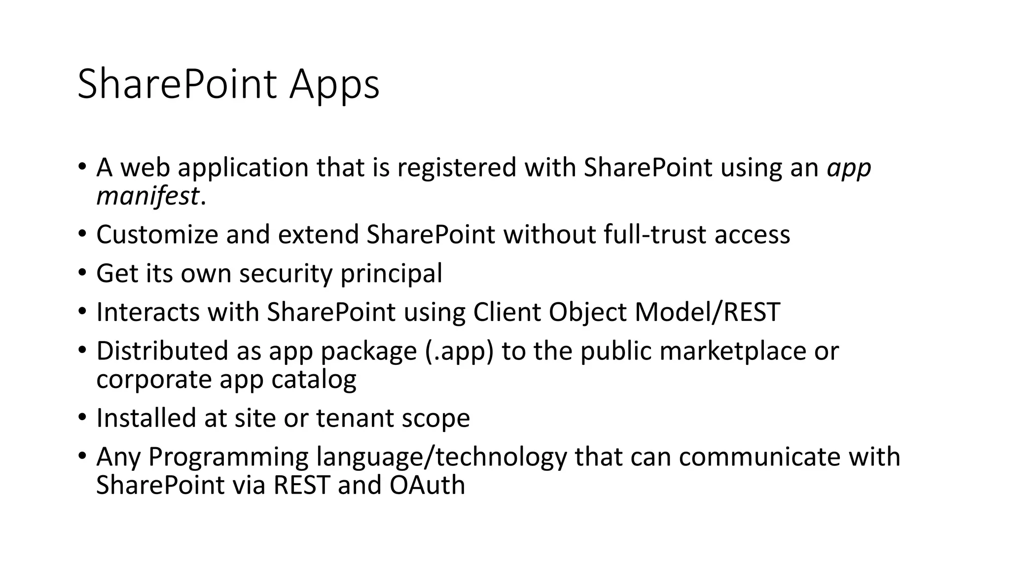 SharePoint Apps 
• A web application that is registered with SharePoint using an app 
manifest. 
• Customize and extend SharePoint without full-trust access 
• Get its own security principal 
• Interacts with SharePoint using Client Object Model/REST 
• Distributed as app package (.app) to the public marketplace or 
corporate app catalog 
• Installed at site or tenant scope 
• Any Programming language/technology that can communicate with 
SharePoint via REST and OAuth 
 