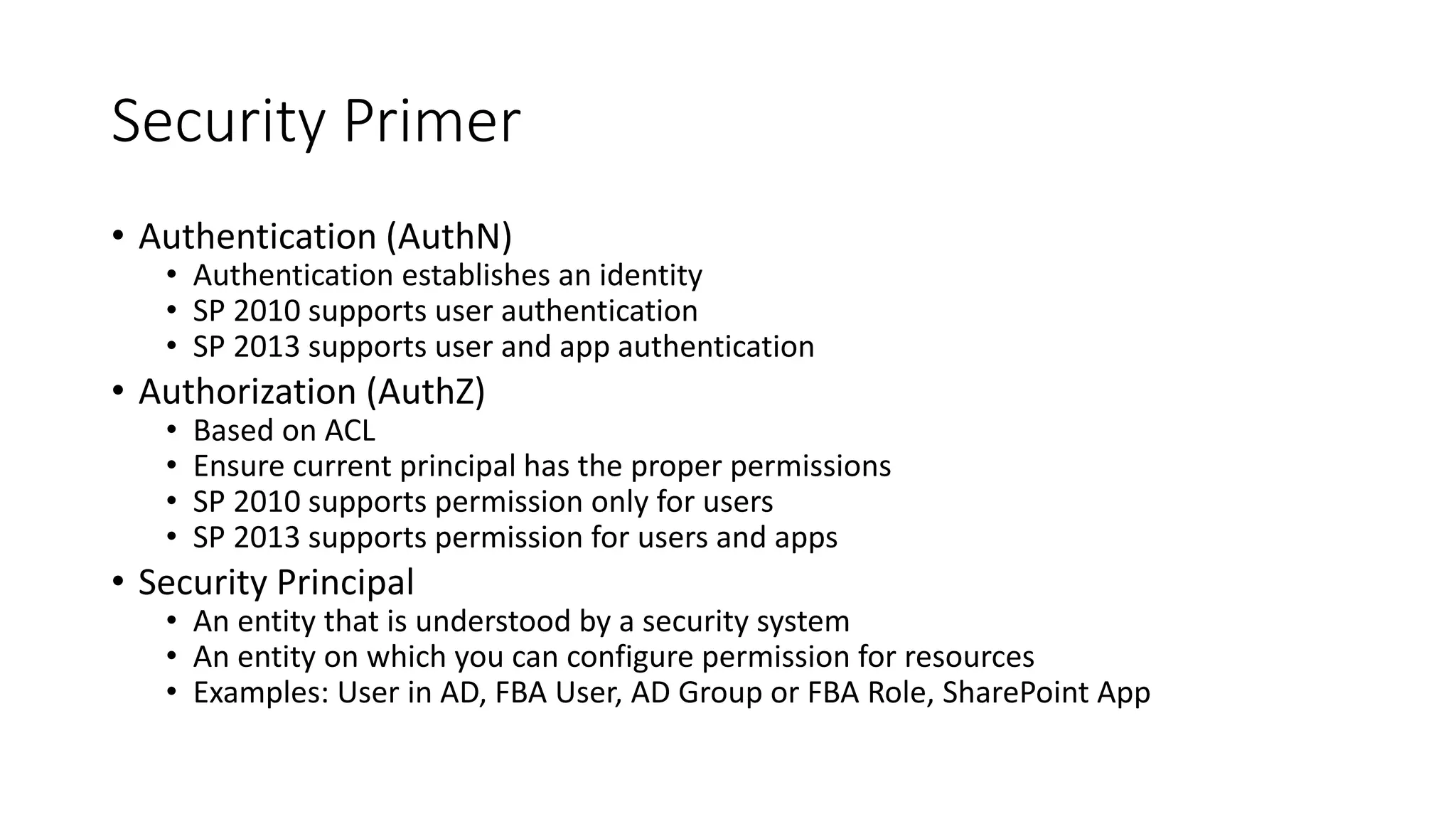 Security Primer 
• Authentication (AuthN) 
• Authentication establishes an identity 
• SP 2010 supports user authentication 
• SP 2013 supports user and app authentication 
• Authorization (AuthZ) 
• Based on ACL 
• Ensure current principal has the proper permissions 
• SP 2010 supports permission only for users 
• SP 2013 supports permission for users and apps 
• Security Principal 
• An entity that is understood by a security system 
• An entity on which you can configure permission for resources 
• Examples: User in AD, FBA User, AD Group or FBA Role, SharePoint App 
 