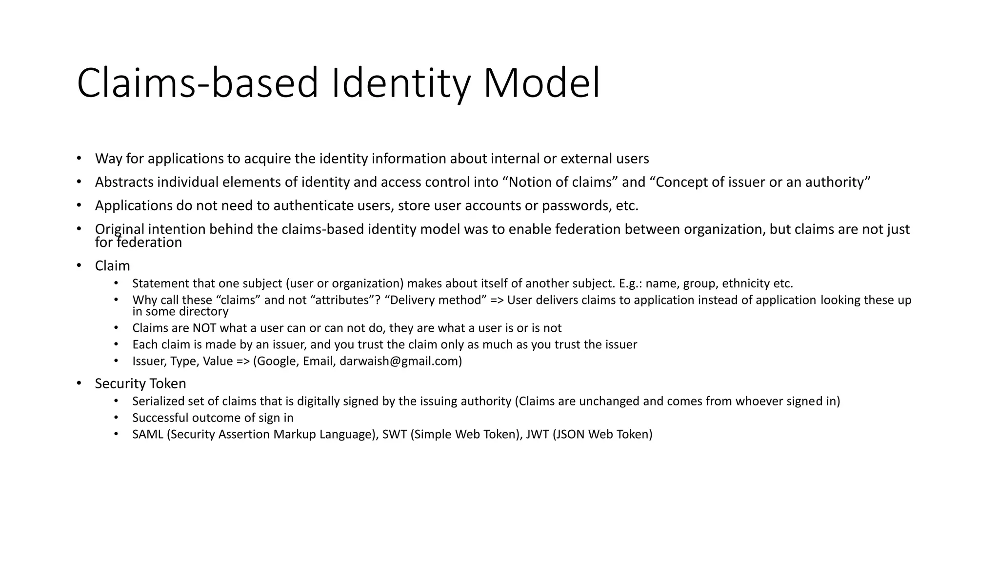 Claims-based Identity Model 
• Way for applications to acquire the identity information about internal or external users 
• Abstracts individual elements of identity and access control into “Notion of claims” and “Concept of issuer or an authority” 
• Applications do not need to authenticate users, store user accounts or passwords, etc. 
• Original intention behind the claims-based identity model was to enable federation between organization, but claims are not just 
for federation 
• Claim 
• Statement that one subject (user or organization) makes about itself of another subject. E.g.: name, group, ethnicity etc. 
• Why call these “claims” and not “attributes”? “Delivery method” => User delivers claims to application instead of application looking these up 
in some directory 
• Claims are NOT what a user can or can not do, they are what a user is or is not 
• Each claim is made by an issuer, and you trust the claim only as much as you trust the issuer 
• Issuer, Type, Value => (Google, Email, darwaish@gmail.com) 
• Security Token 
• Serialized set of claims that is digitally signed by the issuing authority (Claims are unchanged and comes from whoever signed in) 
• Successful outcome of sign in 
• SAML (Security Assertion Markup Language), SWT (Simple Web Token), JWT (JSON Web Token) 
 