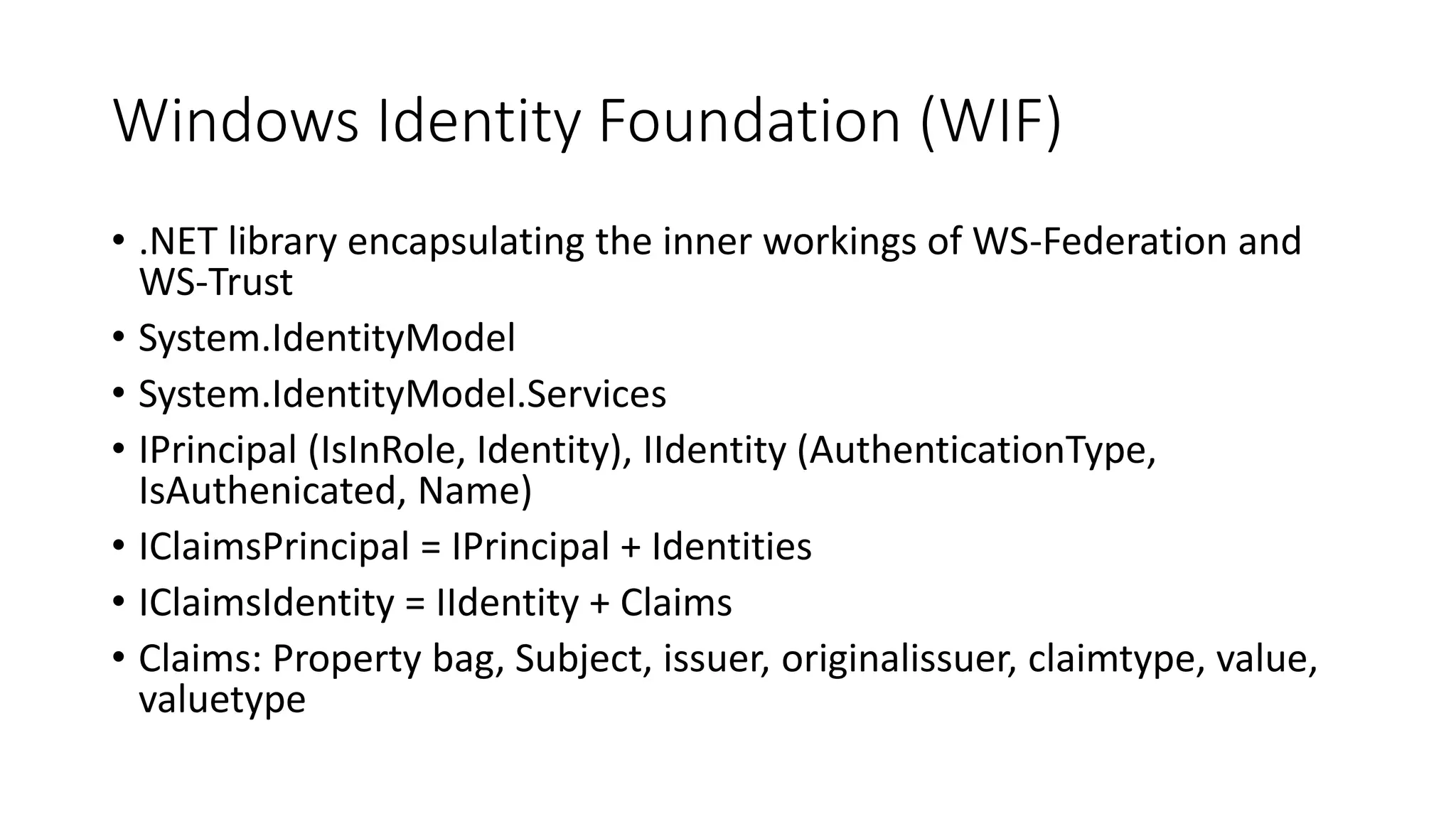 Windows Identity Foundation (WIF) 
• .NET library encapsulating the inner workings of WS-Federation and 
WS-Trust 
• System.IdentityModel 
• System.IdentityModel.Services 
• IPrincipal (IsInRole, Identity), IIdentity (AuthenticationType, 
IsAuthenicated, Name) 
• IClaimsPrincipal = IPrincipal + Identities 
• IClaimsIdentity = IIdentity + Claims 
• Claims: Property bag, Subject, issuer, originalissuer, claimtype, value, 
valuetype 
 