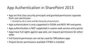 App Authentication in SharePoint 2013 
• App are first class security principals and granted permissions separate 
from user permission 
• Granted as all or none and No hierarchy of permission 
• App authentication is only supported in CSOM and REST API end points 
• App authentication is NOT supported in custom web service entry points 
• Apps have Full rights against app web, can request permissions for other 
webs 
• Full Control permission can not be used for OfficeStore apps 
• Project Server permissions available if PWA is installed 
 