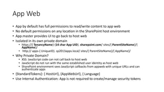 App Web 
• App by default has full permissions to read/write content to app web 
• No default permissions on any location in the SharePoint host environment 
• App.master provides UI to go back to host web 
• Isolated in its own private domain 
• https://{ TenancyName}-{14 char App UID}. sharepoint.com/ sites/{ ParentSiteName}/{ 
AppName}/ 
• http:// apps-{ UniqueID}. sp2013apps.local/ sites/{ ParentSiteName}/{ AppName}/ 
• Why Private Domain? 
• XSS: JavaScript code can not call back to host web 
• JavaScript do not run with the same established user identity as host web 
• SharePoint environment sees JavaScript callbacks from appweb with unique URLs and can 
authenticate apps 
• {StandardTokens}: { HostUrl}, {AppWebUrl}, { Language} 
• Use Internal Authentication: App is not required to create/manage security tokens 
 