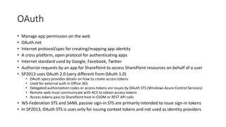 OAuth 
• Manage app permission on the web 
• OAuth.net 
• Internet protocol/spec for creating/mapping app identity 
• A cross platform, open protocol for authenticating apps 
• Internet standard used by Google, Facebook, Twitter 
• Authorize requests by an app for SharePoint to access SharePoint resources on behalf of a user 
• SP2013 uses OAuth 2.0 (very different from OAuth 1.0) 
• OAuth specs provides details on how to create access tokens 
• Used for external auth in Office 365 
• Delegated authorization codes or access tokens are issues by OAuth STS (Windows Azure Control Services) 
• Remote web must communicate with ACS to obtain access tokens 
• Access tokens pass to SharePoint host in CSOM or REST API calls 
• WS-Federation STS and SAML passive sign-in STS are primarily intended to issue sign-in tokens 
• In SP2013, OAuth STS is uses only for issuing context tokens and not used as identity providers 
 