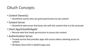 OAuth Concepts 
• Content Owner(s) 
• SharePoint user(s) who can grant permissions to site content 
• Content Server 
• SharePoint web server that hosts site with the content that is to be accessed 
• Client App/ClientID/AppID 
• Remote web that needs permissions to access site content 
• Authentication Server 
• Trusted service that provides apps with access tokens allowing access to 
content 
• Windows Azure ACS in Sp2013 apps case 
 