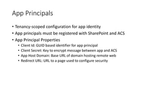 App Principals 
• Tenancy-scoped configuration for app identity 
• App principals must be registered with SharePoint and ACS 
• App Principal Properties 
• Client Id: GUID based identifier for app principal 
• Client Secret: Key to encrypt message between app and ACS 
• App Host Domain: Base URL of domain hosting remote web 
• Redirect URL: URL to a page used to configure security 
 